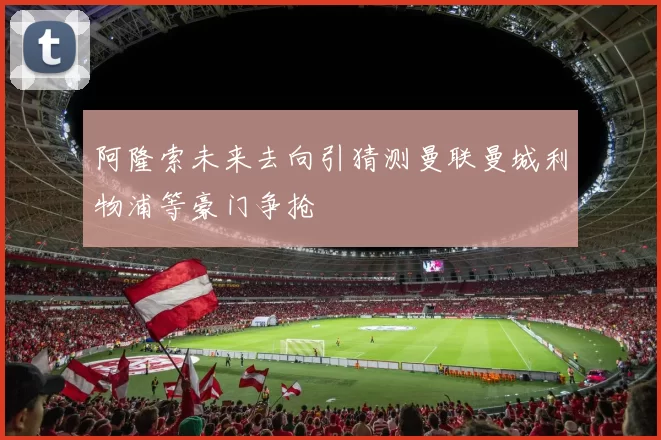 阿隆索未来去向引猜测曼联曼城利物浦等豪门争抢