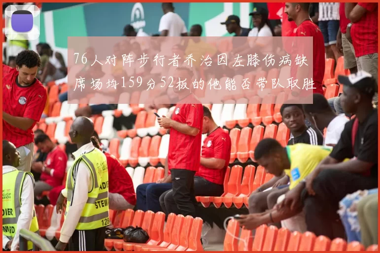 76人对阵步行者乔治因左膝伤病缺席场均159分52板的他能否带队取胜
