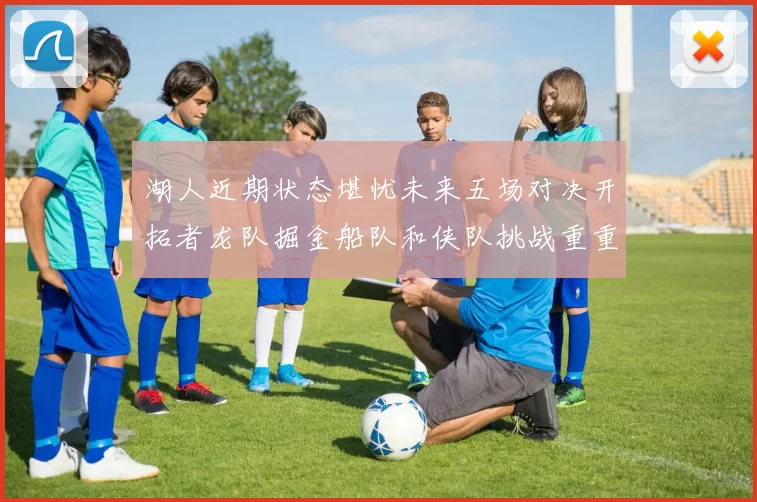 湖人近期状态堪忧未来五场对决开拓者龙队掘金船队和侠队挑战重重