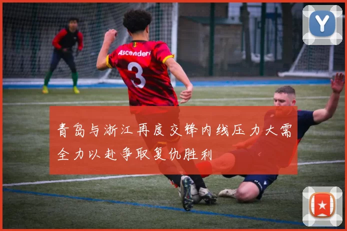 青岛与浙江再度交锋内线压力大需全力以赴争取复仇胜利