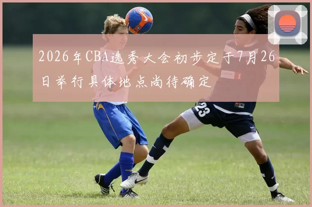 2026年CBA选秀大会初步定于7月26日举行具体地点尚待确定