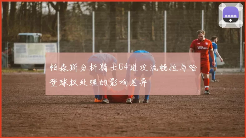 帕森斯分析骑士G4进攻流畅性与哈登球权处理的影响差异